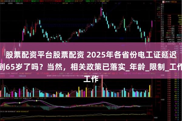 股票配资平台股票配资 2025年各省份电工证延迟到65岁了吗？当然，相关政策已落实_年龄_限制_工作