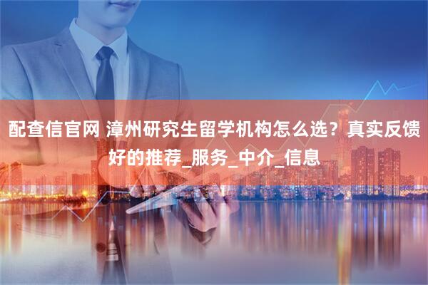 配查信官网 漳州研究生留学机构怎么选？真实反馈好的推荐_服务_中介_信息