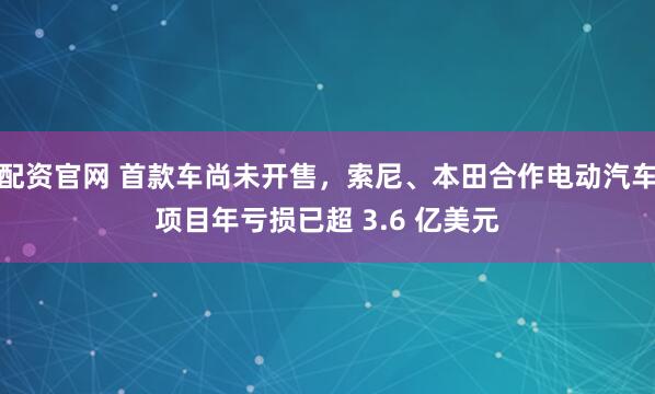 配资官网 首款车尚未开售，索尼、本田合作电动汽车项目年亏损已超 3.6 亿美元