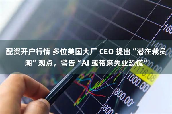 配资开户行情 多位美国大厂 CEO 提出“潜在裁员潮”观点，警告“AI 或带来失业恐慌”