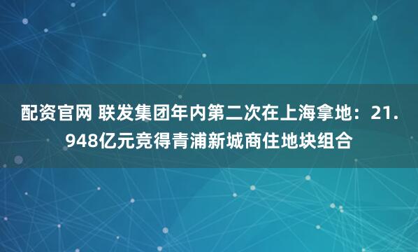 配资官网 联发集团年内第二次在上海拿地：21.948亿元竞得青浦新城商住地块组合