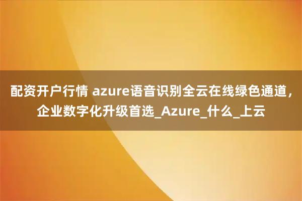 配资开户行情 azure语音识别全云在线绿色通道，企业数字化升级首选_Azure_什么_上云
