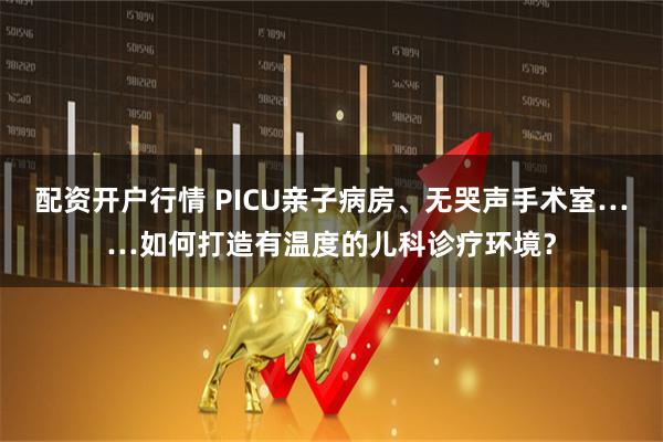 配资开户行情 PICU亲子病房、无哭声手术室……如何打造有温度的儿科诊疗环境？
