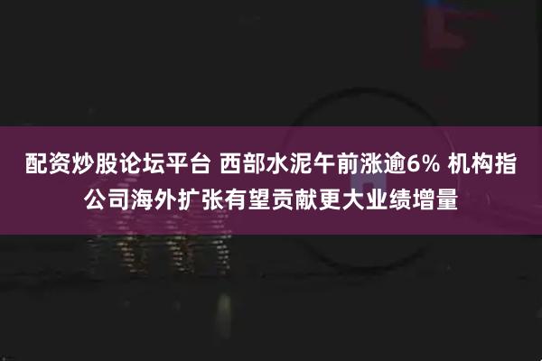 配资炒股论坛平台 西部水泥午前涨逾6% 机构指公司海外扩张有望贡献更大业绩增量