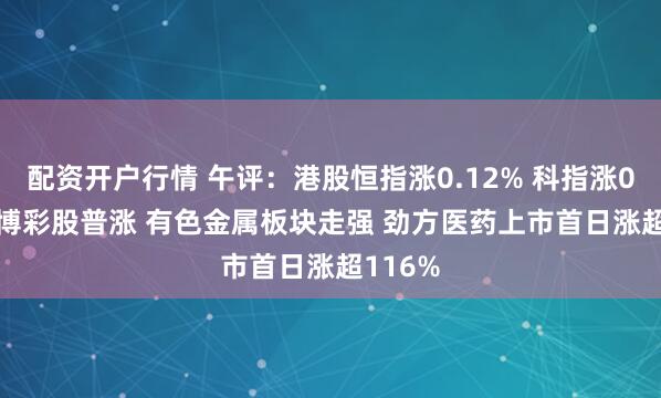 配资开户行情 午评：港股恒指涨0.12% 科指涨0.62% 博彩股普涨 有色金属板块走强 劲方医药上市首日涨超116%