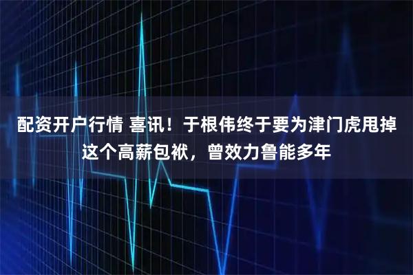 配资开户行情 喜讯！于根伟终于要为津门虎甩掉这个高薪包袱，曾效力鲁能多年