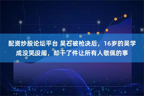 配资炒股论坛平台 吴石被枪决后，16岁的吴学成没哭没闹，却干了件让所有人敬佩的事