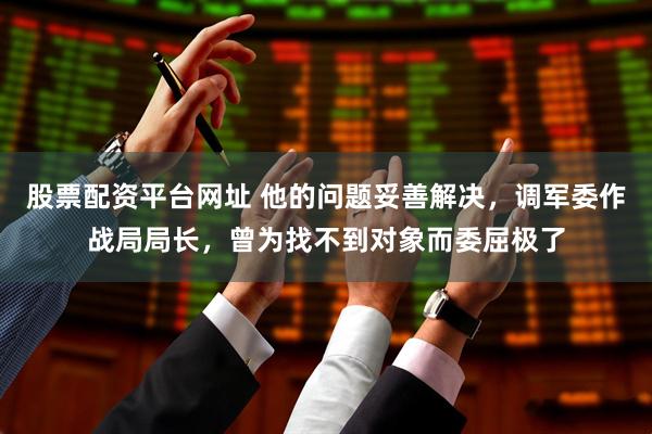 股票配资平台网址 他的问题妥善解决，调军委作战局局长，曾为找不到对象而委屈极了